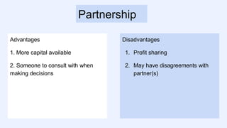 Partnership
Advantages
1. More capital available
2. Someone to consult with when
making decisions
Disadvantages
1. Profit sharing
2. May have disagreements with
partner(s)
 