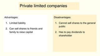 Private limited companies
Advantages:
1. Limited liability
2. Can sell shares to friends and
family to raise capital
Disadvantages:
1. Cannot sell shares to the general
public
2. Has to pay dividends to
shareholder
 