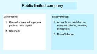 Public limited company
Advantages:
1. Can sell shares to the general
public to raise capital
2. Continuity
Disadvantages:
1. Accounts are published so
everyone can see, including
competitors
2. Risk of takeover
 