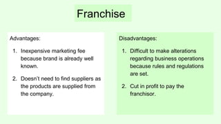 Franchise
Advantages:
1. Inexpensive marketing fee
because brand is already well
known.
2. Doesn’t need to find suppliers as
the products are supplied from
the company.
Disadvantages:
1. Difficult to make alterations
regarding business operations
because rules and regulations
are set.
2. Cut in profit to pay the
franchisor.
 