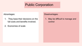 Public Corporation
Advantages:
1. They base their decisions on the
full costs and benefits involved.
2. Economies of scale
Disadvantages:
1. May be difficult to manage and
control
 