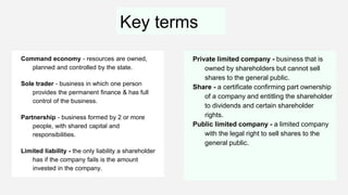 Key terms
Command economy - resources are owned,
planned and controlled by the state.
Sole trader - business in which one person
provides the permanent finance & has full
control of the business.
Partnership - business formed by 2 or more
people, with shared capital and
responsibilities.
Limited liability - the only liability a shareholder
has if the company fails is the amount
invested in the company.
Private limited company - business that is
owned by shareholders but cannot sell
shares to the general public.
Share - a certificate confirming part ownership
of a company and entitling the shareholder
to dividends and certain shareholder
rights.
Public limited company - a limited company
with the legal right to sell shares to the
general public.
 