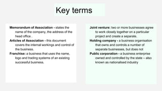 Key terms
Memorandum of Association - states the
name of the company, the address of the
head office .
Articles of Association - this document
covers the internal workings and control of
the business.
Franchise: a business that uses the name,
logo and trading systems of an existing
successful business.
Joint venture: two or more businesses agree
to work closely together on a particular
project and create a separate.
Holding company - a business organisation
that owns and controls a number of
separate businesses, but does not
Public corporation - a business enterprise
owned and controlled by the state – also
known as nationalised industry
 