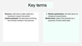 Key terms
Revenue: total value of sales made by a
business in a given time period.
Capital employed: the total value of all long-
term finance invested in the business
● Market capitalisation: the total value of a
company’s issued shares.
Market share: sales of the business as a
proportion of total market sales.
 
