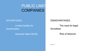 PUBLIC LIMITED
COMPANIES
ADVANTAGES:
Limited liability for
shareholders
Separate legal identity
DISADVANTAGES:
The need for legal
formalities
Risk of takeover
 