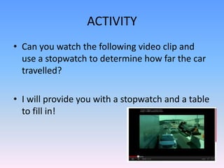 ACTIVITY
• Can you watch the following video clip and
  use a stopwatch to determine how far the car
  travelled?

• I will provide you with a stopwatch and a table
  to fill in!
 