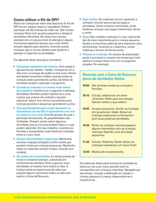 Como utilizar o Kit de DPI?
Reúna as crianças ao redor dos tesouros do Kit de
DPI em um espaço seguro e agradável. Podem
participar até 50 crianças de cada vez. São muitas
crianças.Tente criar grupos pequenos e designar
atividades diferentes. Às vezes uma criança
precisará de um pouco mais de atenção e alguns
momentos especiais apenas com você.Tenha
sempre alguém para ajudá-lo. Convide outras
crianças, pais e outros adultos para ajudá-lo a
planejar e organizar as atividades.
Eis algumas dicas úteis para considerar:
• Crie grupos pequenos de crianças. Uma opção é
agrupá-las por idades – bebês, crianças de um a
três anos e crianças de quatro a seis anos. Outras
atividades funcionam melhor quando todas as
crianças estão aprendendo juntas. As fichas de
atividade ajudam a planejar o programa.
• Convide as crianças e os irmãos mais velhos
para ajudá-lo. Incentive-os a organizar e planejar
atividades.Também podem dedicar-se a uma
criança que precise de cuidado e atenção
adicional. Esta é uma forma maravilhosa para
crianças grandes e pequenas aprenderem juntas.
• Crie oportunidades para os pais apoiarem as
brincadeiras de seu filho e aprenderem uns com
os outros e com você. Convide grupos de pais a
participar da diversão. As possibilidades são
ilimitadas. Pensem juntos sobre algumas
atividades que as crianças possam fazer e o que
podem aprender. Em seu trabalho, incentive as
famílias a compartilhar suas histórias e dúvidas
entre si e com você.
• Sempre dê prioridade à segurança. Mantenha
sempre o espaço protegido contra coisas que
possam machucar crianças pequenas. Mantenha
todos os materiais sempre limpos. Guarde com
cuidado.
• As rotinas são importantes. A criança precisa de
muita e constante atenção, sobretudo em
momentos de estresse.Tente organizar suas
atividades na mesma hora todos os dias. A
criança sente-se segura quando sabe que
passará alguns momentos todos os dias com
você e a Caixa deTesouros.

• Seja criativo. Os materiais do kit o ajudarão a
começar. Invente seus próprios jogos e
atividades. Cante músicas conhecidas, conte
histórias, brinque com jogos tradicionais, dance
e cante.
• Ouça. Seu cuidado e atenção é o que você pode
dar de mais importante para a criança pequena.
Ajude-a a encontrar palavras para expressar seus
sentimentos. Incentive-a a desenhar, contar
histórias e brincar de faz-de-conta.
• Prepare-se e planeje. Um pouco de preparação
ajuda a aumentar o impacto do tempo que você
dedica à criança.Tente criar um cronograma
simples. Por exemplo:

Diversão com a Caixa de Tesouros:
plano de atividades diárias
10:00 Dar as boas-vindas às crianças e
famílias.
10:15 Círculo: selecionar um tema
divertido. Pedir para as crianças
falarem sobre o que sabem.
10:45 Grupos pequenos: dividir as crianças
em grupos por idade. Deixar as
crianças explorarem e brincarem
com suas próprias atividades.
10:30 Pares: as crianças maiores passam
alguns momentos com as crianças
menores fazendo uma atividade
específica.
11:30

Círculo: Histórias.Tentar deixar as
crianças inventarem um novo final!

12:00 Música de encerramento.

Os materiais desta caixa tornam-se verdadeiros
tesouros nas suas mãos quando você os
compartilha com crianças e famílias. Obrigado por
seu tempo, energia e dedicação em ajudar a
criança pequena a crescer, desenvolver-se e
recuperar-se.

vi | Kit de Desenvolvimento da Primeira Infância: Guia de Atividades

 