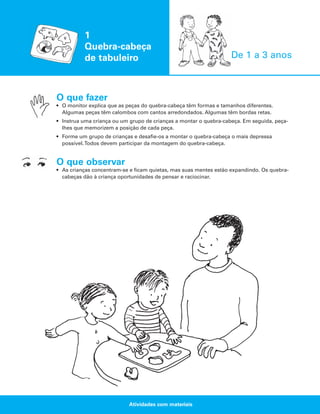 1
Quebra-cabeça
de tabuleiro

De 1 a 3 anos

O que fazer
• O monitor explica que as peças do quebra-cabeça têm formas e tamanhos diferentes.
Algumas peças têm calombos com cantos arredondados. Algumas têm bordas retas.
• Instrua uma criança ou um grupo de crianças a montar o quebra-cabeça. Em seguida, peçalhes que memorizem a posição de cada peça.
• Forme um grupo de crianças e desafie-os a montar o quebra-cabeça o mais depressa
possível.Todos devem participar da montagem do quebra-cabeça.

O que observar
• As crianças concentram-se e ficam quietas, mas suas mentes estão expandindo. Os quebracabeças dão à criança oportunidades de pensar e raciocinar.

Atividades com materiais

 