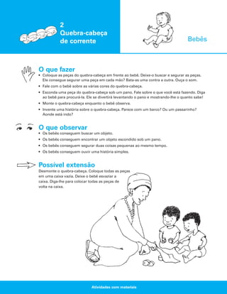 2
Quebra-cabeça
de corrente

Bebês

O que fazer
• Coloque as peças do quebra-cabeça em frente ao bebê. Deixe-o buscar e segurar as peças.
Ele consegue segurar uma peça em cada mão? Bata-as uma contra a outra. Ouça o som.
• Fale com o bebê sobre as várias cores do quebra-cabeça.
• Esconda uma peça do quebra-cabeça sob um pano. Fale sobre o que você está fazendo. Diga
ao bebê para procurá-la. Ele se divertirá levantando o pano e mostrando-lhe o quanto sabe!
• Monte o quebra-cabeça enquanto o bebê observa.
• Invente uma história sobre o quebra-cabeça. Parece com um barco? Ou um passarinho?
Aonde está indo?

O que observar
• Os bebês conseguem buscar um objeto.
• Os bebês conseguem encontrar um objeto escondido sob um pano.
• Os bebês conseguem segurar duas coisas pequenas ao mesmo tempo.
• Os bebês conseguem ouvir uma história simples.

Possível extensão
Desmonte o quebra-cabeça. Coloque todas as peças
em uma caixa vazia. Deixe o bebê esvaziar a
caixa. Diga-lhe para colocar todas as peças de
volta na caixa.

Atividades com materiais

 