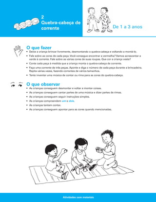 2
Quebra-cabeça de
corrente

De 1 a 3 anos

O que fazer
• Deixe a criança brincar livremente, desmontando o quebra-cabeça e voltando a montá-lo.
• Fale sobre as cores de cada peça. Você consegue encontrar a vermelha? Vamos acrescentar a
verde à corrente. Fale sobre as várias cores de suas roupas. Que cor a criança veste?
• Conte cada peça à medida que a criança monta o quebra-cabeça de corrente.
• Faça uma corrente de três peças. Aponte e diga o número de cada peça durante a brincadeira.
Repita várias vezes, fazendo correntes de vários tamanhos.
• Tente inventar uma música de contar ou rima para as cores do quebra-cabeça.

O que observar
• As crianças conseguem desmontar e voltar a montar coisas.
• As crianças conseguem cantar partes de uma música e dizer partes de rimas.
• As crianças conseguem seguir instruções simples.
• As crianças compreendem um e dois.
• As crianças tentam contar.
• As crianças conseguem apontar para as cores quando mencionadas.

Atividades com materiais

 