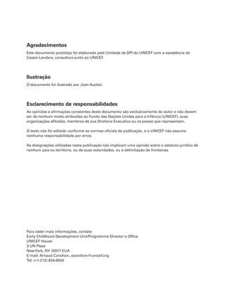 Agradecimentos
Este documento protótipo foi elaborado pela Unidade de DPI do UNICEF com a assistência de
Cassie Landers, consultora junto ao UNICEF
.

Ilustração
O documento foi ilustrado por Joan Auclair.

Esclarecimento de responsabilidades
As opiniões e afirmações constantes deste documento são exclusivamente do autor e não devem
ser de nenhum modo atribuídas ao Fundo das Nações Unidas para a Infância (UNICEF), suas
organizações afiliadas, membros de sua Diretoria Executiva ou os países que representam.
O texto não foi editado conforme as normas oficiais de publicação, e o UNICEF não assume
nenhuma responsabilidade por erros.
As designações utilizadas nesta publicação não implicam uma opinião sobre o estatuto jurídico de
nenhum país ou território, ou de suas autoridades, ou a delimitação de fronteiras.

Para obter mais informações, contate:
Early Childhood Development Unit/Programme Director's Office
UNICEF House
3 UN Plaza
NewYork, NY 10017 EUA
E-mail: Arnaud Conchon, aconchon@unicef.org
Tel: (+1-212) 824-6554

 