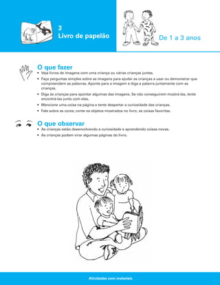 3
Livro de papelão

De 1 a 3 anos

O que fazer
• Veja livros de imagens com uma criança ou várias crianças juntas.
• Faça perguntas simples sobre as imagens para ajudar as crianças a usar ou demonstrar que
compreendem as palavras. Aponte para a imagem e diga a palavra juntamente com as
crianças.
• Diga às crianças para apontar algumas das imagens. Se não conseguirem mostrá-las, tente
encontrá-las junto com elas.
• Mencione uma coisa na página e tente despertar a curiosidade das crianças.
• Fale sobre as cores; conte os objetos mostrados no livro, as coisas favoritas.

O que observar
• As crianças estão desenvolvendo a curiosidade e aprendendo coisas novas.
• As crianças podem virar algumas páginas do livro.

Atividades com materiais

 