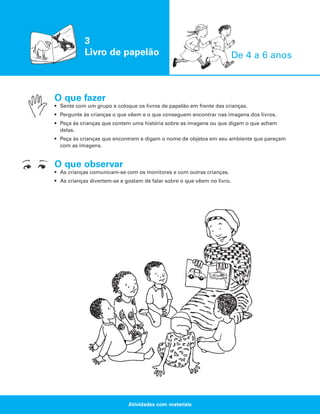 3
Livro de papelão

De 4 a 6 anos

O que fazer
• Sente com um grupo e coloque os livros de papelão em frente das crianças.
• Pergunte às crianças o que vêem e o que conseguem encontrar nas imagens dos livros.
• Peça às crianças que contem uma história sobre as imagens ou que digam o que acham
delas.
• Peça às crianças que encontrem e digam o nome de objetos em seu ambiente que pareçam
com as imagens.

O que observar
• As crianças comunicam-se com os monitores e com outras crianças.
• As crianças divertem-se e gostam de falar sobre o que vêem no livro.

Atividades com materiais

 