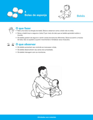 4
Bolas de esponja

Bebês

O que fazer
• Role uma bola na direção do bebê. Deixe-a observar como a bola rola no chão.
• Deixe o bebê tocar e segurar a bola. É por meio do tato que os bebês aprendem sobre o
mundo.
• Os bebês gostam de segurar e sentir coisas de texturas diferentes. Deixe-os sentir a maciez
da bola. Isso os ajudará a querer movimentar e fortalecer seus músculos.

O que observar
• Os bebês aumentam seu controle ao manusear a bola.
• Os bebês desenvolvem seu senso de curiosidade.
• Os bebês interagem com os monitores.

Atividades com materiais

 