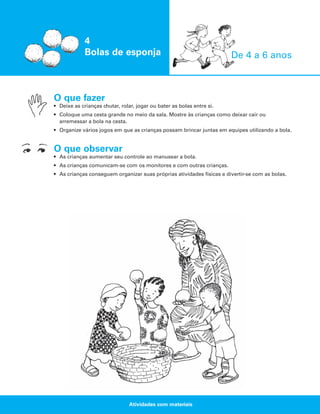 4
Bolas de esponja

De 4 a 6 anos

O que fazer
• Deixe as crianças chutar, rolar, jogar ou bater as bolas entre si.
• Coloque uma cesta grande no meio da sala. Mostre às crianças como deixar cair ou
arremessar a bola na cesta.
• Organize vários jogos em que as crianças possam brincar juntas em equipes utilizando a bola.

O que observar
• As crianças aumentar seu controle ao manusear a bola.
• As crianças comunicam-se com os monitores e com outras crianças.
• As crianças conseguem organizar suas próprias atividades físicas e divertir-se com as bolas.

Atividades com materiais

 