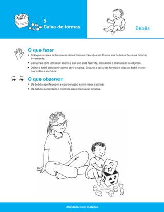 5
Caixa de formas

Bebês

O que fazer
• Coloque a caixa de formas e várias formas coloridas em frente aos bebês e deixe-os brincar
livremente.
• Converse com um bebê sobre o que ele está fazendo, deixando-o manusear os objetos.
• Deixe o bebê descobrir como abrir a caixa. Esvazie a caixa de formas e diga ao bebê maior
que volte a enchê-la.

O que observar
• Os bebês aperfeiçoam a coordenação entre mãos e olhos.
• Os bebês aumentam o controle para manusear objetos.

Atividades com materiais

 