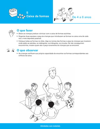5
Caixa de formas

De 4 a 6 anos

O que fazer
• Deixe as crianças praticar e brincar com a caixa de formas sozinhas.
• Organize duas equipes e peça às crianças que introduzam as formas na caixa uma de cada
vez o mais depressa possível.
• Coloque todas as formas no chão, diga os nomes das formas e peça às crianças que mostrem
onde estão as estrelas, os retângulos, os triângulos, os círculos. Se não conseguirem
encontrá-los, mostre quais são e peça novamente às crianças que os encontre.

O que observar
• As crianças verificam sua própria capacidade de encontrar as formas correspondentes aos
orifícios da caixa.

Atividades com materiais

 
