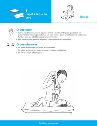 6
Papel e lápis de
cera

Bebês

O que fazer
• Com o papel colorido, recorte algumas formas – círculos, triângulos, quadrados – de
tamanhos diferentes. Faça um buraco em cada forma e passe uma fita colorida pelo buraco.
Pendure para que o bebê possa ver seu movimento.
• Fale sobre as cores e formas enquanto o bebê observa seu movimento.

O que observar
• Os bebês desenvolvem um senso de curiosidade.
• Os bebês tentam tocar e pegar ou puxar os objetos pendurados.
• Os bebês sorriem e fazem sons.

Atividades com materiais

 