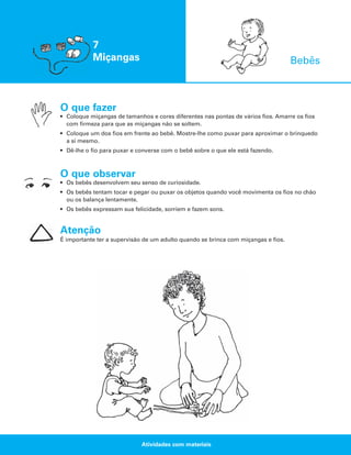 7
Miçangas

Bebês

O que fazer
• Coloque miçangas de tamanhos e cores diferentes nas pontas de vários fios. Amarre os fios
com firmeza para que as miçangas não se soltem.
• Coloque um dos fios em frente ao bebê. Mostre-lhe como puxar para aproximar o brinquedo
a si mesmo.
• Dê-lhe o fio para puxar e converse com o bebê sobre o que ele está fazendo.

O que observar
• Os bebês desenvolvem seu senso de curiosidade.
• Os bebês tentam tocar e pegar ou puxar os objetos quando você movimenta os fios no chão
ou os balança lentamente.
• Os bebês expressam sua felicidade, sorriem e fazem sons.

Atenção
É importante ter a supervisão de um adulto quando se brinca com miçangas e fios.

Atividades com materiais

 
