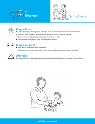 7
Miçangas

De 1 a 3 anos

O que fazer
• Coloque um jogo de miçangas coloridas onde as crianças possam brincar livremente.
• Incentive cada criança a agrupar as miçangas no fio por cores ou formas.
• Conte com a criança quantas miçangas ela colocou no fio.
• Parabenize a criança pelo colar ou bracelete que criou.

O que observar
• As crianças aprendem cores diferentes.
• As crianças aumentam o controle para manusear objetos e desenvolvem destreza.

Atenção
É importante ter a supervisão de um adulto quando se brinca com miçangas, fios e colares.

Atividades com materiais

 