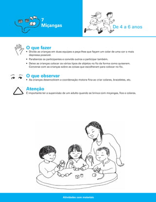 7
Miçangas

De 4 a 6 anos

O que fazer
• Divida as crianças em duas equipes e peça-lhes que façam um colar de uma cor o mais
depressa possível.
• Parabenize os participantes e convide outros a participar também.
• Deixe as crianças colocar os vários tipos de objetos no fio da forma como quiserem.
Converse com as crianças sobre as coisas que escolheram para colocar no fio.

O que observar
• As crianças desenvolvem a coordenação motora fina ao criar colares, braceletes, etc.

Atenção
É importante ter a supervisão de um adulto quando se brinca com miçangas, fios e colares.

Atividades com materiais

 