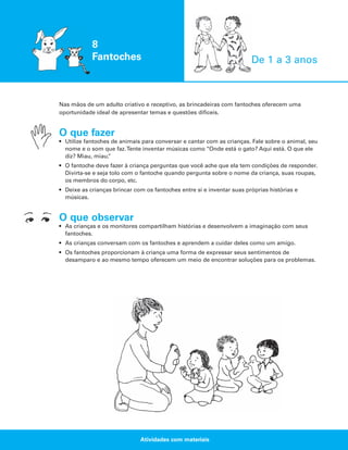 8
Fantoches

De 1 a 3 anos

Nas mãos de um adulto criativo e receptivo, as brincadeiras com fantoches oferecem uma
oportunidade ideal de apresentar temas e questões difíceis.

O que fazer
• Utilize fantoches de animais para conversar e cantar com as crianças. Fale sobre o animal, seu
nome e o som que faz.Tente inventar músicas como “Onde está o gato? Aqui está. O que ele
diz? Miau, miau.
”
• O fantoche deve fazer à criança perguntas que você ache que ela tem condições de responder.
Divirta-se e seja tolo com o fantoche quando pergunta sobre o nome da criança, suas roupas,
os membros do corpo, etc.
• Deixe as crianças brincar com os fantoches entre si e inventar suas próprias histórias e
músicas.

O que observar
• As crianças e os monitores compartilham histórias e desenvolvem a imaginação com seus
fantoches.
• As crianças conversam com os fantoches e aprendem a cuidar deles como um amigo.
• Os fantoches proporcionam à criança uma forma de expressar seus sentimentos de
desamparo e ao mesmo tempo oferecem um meio de encontrar soluções para os problemas.

Atividades com materiais

 