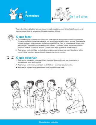 8
Fantoches

De 4 a 6 anos

Nas mãos de um adulto criativo e receptivo, as brincadeiras com fantoches oferecem uma
oportunidade ideal de apresentar temas e questões difíceis.

O que fazer
• Envolva algumas crianças com fantoches para ajudá-lo a contar uma história conhecida.
Coloque um fantoche na sua mão e dê um fantoche para cada criança segurar. Diga a cada
criança qual será o personagem do fantoche na história. Peça às crianças que ouçam com
atenção para saber quando seus fantoches falarão. Comece a contar a história. Quando
chegar a hora de o fantoche de uma criança dizer algo, ajude-a se for necessário.
• As crianças podem utilizar os fantoches para representar eventos ocorridos, tanto felizes
como tristes, e podem querer discutir os eventos com o monitor.

O que observar
• As crianças interagem e compartilham histórias, desenvolvendo sua imaginação e
expressando seus sentimentos.
• As crianças podem conversar com os fantoches e aprender a cuidar deles.
• As crianças expressam sua felicidade com movimentos e sons.

Atividades com materiais

 