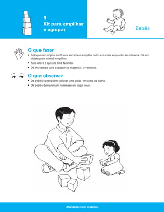 9
Kit para empilhar
e agrupar

Bebês

O que fazer
• Coloque um objeto em frente ao bebê e empilhe outro em cima enquanto ele observa. Dê um
objeto para o bebê empilhar.
• Fale sobre o que ele está fazendo.
• Dê-lhe tempo para explorar os materiais livremente.

O que observar
• Os bebês conseguem colocar uma coisa em cima da outra.
• Os bebês demonstram interesse em algo novo.

Atividades com materiais

 