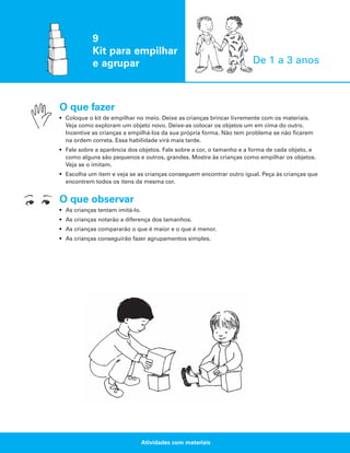 9
Kit para empilhar
e agrupar

De 1 a 3 anos

O que fazer
• Coloque o kit de empilhar no meio. Deixe as crianças brincar livremente com os materiais.
Veja como exploram um objeto novo. Deixe-as colocar os objetos um em cima do outro.
Incentive as crianças a empilhá-los da sua própria forma. Não tem problema se não ficarem
na ordem correta. Essa habilidade virá mais tarde.
• Fale sobre a aparência dos objetos. Fale sobre a cor, o tamanho e a forma de cada objeto, e
como alguns são pequenos e outros, grandes. Mostre às crianças como empilhar os objetos.
Veja se o imitam.
• Escolha um item e veja se as crianças conseguem encontrar outro igual. Peça às crianças que
encontrem todos os itens da mesma cor.

O que observar
• As crianças tentam imitá-lo.
• As crianças notarão a diferença dos tamanhos.
• As crianças compararão o que é maior e o que é menor.
• As crianças conseguirão fazer agrupamentos simples.

Atividades com materiais

 