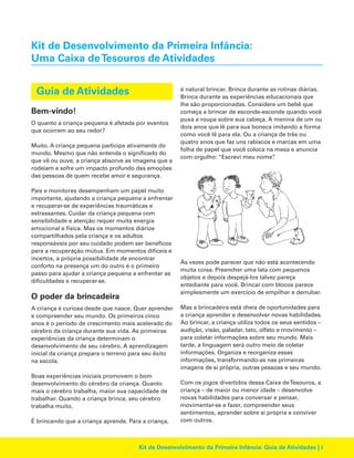 Kit de Desenvolvimento da Primeira Infância:
Uma Caixa de Tesouros de Atividades
Guia de Atividades
Bem-vindo!
O quanto a criança pequena é afetada por eventos
que ocorrem ao seu redor?
Muito. A criança pequena participa ativamente do
mundo. Mesmo que não entenda o significado do
que vê ou ouve, a criança absorve as imagens que a
rodeiam e sofre um impacto profundo das emoções
das pessoas de quem recebe amor e segurança.
Pais e monitores desempenham um papel muito
importante, ajudando a criança pequena a enfrentar
e recuperar-se de experiências traumáticas e
estressantes. Cuidar da criança pequena com
sensibilidade e atenção requer muita energia
emocional e física. Mas os momentos diários
compartilhados pela criança e os adultos
responsáveis por seu cuidado podem ser benéficos
para a recuperação mútua. Em momentos difíceis e
incertos, a própria possibilidade de encontrar
conforto na presença um do outro é o primeiro
passo para ajudar a criança pequena a enfrentar as
dificuldades e recuperar-se.

O poder da brincadeira
A criança é curiosa desde que nasce. Quer aprender
e compreender seu mundo. Os primeiros cinco
anos é o período de crescimento mais acelerado do
cérebro da criança durante sua vida. As primeiras
experiências da criança determinam o
desenvolvimento de seu cérebro. A aprendizagem
inicial da criança prepara o terreno para seu êxito
na escola.
Boas experiências iniciais promovem o bom
desenvolvimento do cérebro da criança. Quanto
mais o cérebro trabalha, maior sua capacidade de
trabalhar. Quando a criança brinca, seu cérebro
trabalha muito.
É brincando que a criança aprende. Para a criança,

é natural brincar. Brinca durante as rotinas diárias.
Brinca durante as experiências educacionais que
lhe são proporcionadas. Considere um bebê que
começa a brincar de esconde-esconde quando você
puxa a roupa sobre sua cabeça. A menina de um ou
dois anos que lê para sua boneca imitando a forma
como você lê para ela. Ou a criança de três ou
quatro anos que faz uns rabiscos e marcas em uma
folha de papel que você coloca na mesa e anuncia
com orgulho: “Escrevi meu nome”
.

Às vezes pode parecer que não está acontecendo
muita coisa. Preencher uma lata com pequenos
objetos e depois despejá-los talvez pareça
entediante para você. Brincar com blocos parece
simplesmente um exercício de empilhar e derrubar.
Mas a brincadeira está cheia de oportunidades para
a criança aprender e desenvolver novas habilidades.
Ao brincar, a criança utiliza todos os seus sentidos –
audição, visão, paladar, tato, olfato e movimento –
para coletar informações sobre seu mundo. Mais
tarde, a linguagem será outro meio de coletar
informações. Organiza e reorganiza essas
informações, transformando-as nas primeiras
imagens de si própria, outras pessoas e seu mundo.
Com os jogos divertidos dessa Caixa deTesouros, a
criança – de maior ou menor idade – desenvolve
novas habilidades para conversar e pensar,
movimentar-se e fazer, compreender seus
sentimentos, aprender sobre si própria e conviver
com outros.

Kit de Desenvolvimento da Primeira Infância: Guia de Atividades | i

 