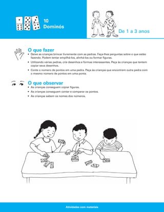 10
Dominós
De 1 a 3 anos

O que fazer
• Deixe as crianças brincar livremente com as pedras. Faça-lhes perguntas sobre o que estão
fazendo. Podem tentar empilhá-los, alinhá-los ou formar figuras.
• Utilizando várias pedras, crie desenhos e formas interessantes. Peça às crianças que tentem
copiar seus desenhos.
• Conte o número de pontos em uma pedra. Peça às crianças que encontrem outra pedra com
o mesmo número de pontos em uma ponta.

O que observar
• As crianças conseguem copiar figuras.
• As crianças conseguem contar e comparar os pontos.
• As crianças sabem os nomes dos números.

Atividades com materiais

 