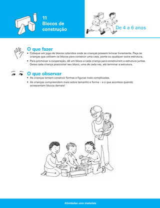 11
Blocos de
construção

De 4 a 6 anos

O que fazer
• Coloque um jogo de blocos coloridos onde as crianças possam brincar livremente. Peça às
crianças que utilizem os blocos para construir uma casa, ponte ou qualquer outra estrutura.
• Para promover a cooperação, dê um bloco a cada criança para construírem a estrutura juntas.
Deixe cada criança posicionar seu bloco, uma de cada vez, até terminar a estrutura.

O que observar
• As crianças tentam construir formas e figuras mais complicadas.
• As crianças compreendem mais sobre tamanho e forma – e o que acontece quando
acrescentam blocos demais!

Atividades com materiais

 
