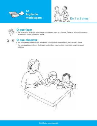 12
Argila de
modelagem

De 1 a 3 anos

O que fazer
• Dê uma caixa de argila colorida de modelagem para as crianças. Deixe-as brincar livremente
e descobrir como modelar a argila.

O que observar
• As crianças aprendem cores diferentes e reforçam a coordenação entre mãos e olhos.
• As crianças desenvolvem destreza e criatividade e aumentam o controle para manusear
objetos.

Atividades com materiais

 