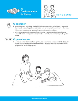 13
Quebra-cabeça
de blocos

De 1 a 3 anos

O que fazer
• O monitor explica às crianças que os blocos do quebra-cabeça têm imagens e que lados
diferentes de cada cubo podem ser juntados para formar uma imagem inteira e diferente.
• Deixe uma criança ou um grupo de crianças montar o quebra-cabeça.
• Forme um grupo de crianças e desafie-os a montar o quebra-cabeça o mais depressa
possível.Todos os participantes são convidados a contribuir para a montagem do quebracabeça.

O que observar
• As crianças concentram-se e ficam quietas, mas suas mentes estão expandindo. Os quebracabeças dão à criança oportunidades de pensar e raciocinar. As crianças concentram-se e
comportam-se como elas próprias.

Atividades com materiais

 