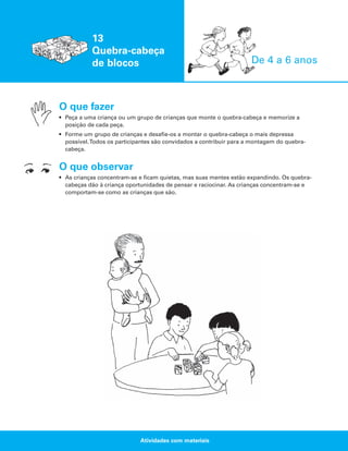 13
Quebra-cabeça
de blocos

De 4 a 6 anos

O que fazer
• Peça a uma criança ou um grupo de crianças que monte o quebra-cabeça e memorize a
posição de cada peça.
• Forme um grupo de crianças e desafie-os a montar o quebra-cabeça o mais depressa
possível.Todos os participantes são convidados a contribuir para a montagem do quebracabeça.

O que observar
• As crianças concentram-se e ficam quietas, mas suas mentes estão expandindo. Os quebracabeças dão à criança oportunidades de pensar e raciocinar. As crianças concentram-se e
comportam-se como as crianças que são.

Atividades com materiais

 