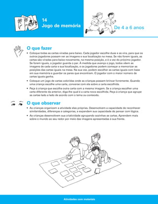 14
Jogo de memória

De 4 a 6 anos

O que fazer
• Coloque todas as cartas viradas para baixo. Cada jogador escolhe duas e as vira, para que os
outros jogadores possam ver as imagens e sua localização na mesa. Se não forem iguais, as
cartas são viradas para baixo novamente, na mesma posição, e é a vez do próximo jogador.
Se forem iguais, o jogador guarda o par. À medida que avança o jogo, todos vêem as
imagens de cada carta e sua localização, e os jogadores podem começar a memorizar as
posições das cartas iguais na mesa. Na sua vez, podem escolher as cartas iguais com base
em sua memória e guardar os pares que encontram. O jogador com o maior número de
cartas iguais ganha.
• Coloque um jogo de cartas coloridas onde as crianças possam brincar livremente. Quando
uma criança escolhe uma carta, converse com ela sobre a carta escolhida.
• Peça à criança que escolha outra carta com a mesma imagem. Se a criança escolher uma
carta diferente da anterior, diga-lhe qual é a carta nova escolhida. Peça à criança que agrupe
as cartas lado a lado de acordo com o tema ou conteúdo.

O que observar
• As crianças organizam a atividade elas próprias. Desenvolvem a capacidade de reconhecer
similaridades, diferenças e categorias, e expandem sua capacidade de pensar com lógica.
• As crianças desenvolvem sua criatividade agrupando sozinhas as cartas. Aprendem mais
sobre o mundo ao seu redor por meio das imagens apresentadas à sua frente.

Atividades com materiais

 