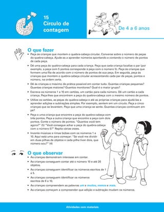 15

Círculo de
contagem

De 4 a 6 anos

O que fazer
• Peça às crianças que montem o quebra-cabeça circular. Converse sobre o número de peças
do quebra-cabeça. Ajude-as a aprender números apontando e contando o número de pontos
de cada peça.
• Dê uma peça do quebra-cabeça para cada criança. Peça que cada criança localize o par (por
exemplo, a peça com 5 pontos corresponde à peça com o número 5). Peça às crianças que
formem uma fila de acordo com o número de pontos de sua peça. Em seguida, peça às
crianças que montem o quebra-cabeça circular acrescentando cada par de peças, pontos e
número, na ordem certa.
• Dê às crianças o máximo de prática possível em contar tudo. Quantas crianças pequenas?
Quantas crianças maiores? Quantos monitores? Qual é o maior grupo?
• Escreva os números 1 a 10 em cartões, um cartão para cada número. Dê um cartão a cada
criança. Peça-lhes que encontrem a peça do quebra-cabeça com o mesmo número de pontos.
• Utilize os cartões, as peças do quebra-cabeça e até as próprias crianças para ajudá-las a
aprender adições e subtrações simples. Por exemplo, sentem em um círculo. Peça a cinco
crianças que se levantem. Peça que uma criança se sente. Quantas crianças continuam em
pé?
• Peça a uma criança que encontre a peça do quebra-cabeça com
três pontos. Peça a outra criança que encontre a peça com dois
pontos. Conte o número de pontos. “Quantos você tem
agora?” (5) “Você consegue achar a peça do quebra-cabeça
com o número 5?” Repita várias vezes.
• Invente músicas e rimas bobas com os números 1 a
10. Aqui está uma para começar: “Se você me dividir
em duas pilhas de objetos e cada pilha tiver dois, que
número sou?” (4)

O que observar
• As crianças demonstram interesse em contar.
• As crianças conseguem contar até o número 10 e até 20
objetos.
• As crianças conseguem identificar os números escritos de 1
a 5.
• As crianças conseguem identificar os números
escritos de 6 a 10.
• As crianças compreendem as palavras um e muitos, menos e mais.
• As crianças começam a compreender que adição e subtração mudam os números.

Atividades com materiais

 