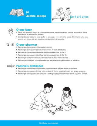 16
Quebra-cabeça

De 4 a 6 anos

O que fazer
• Deixe um pequeno grupo de crianças desmontar o quebra-cabeça e voltar a montá-lo. Ajude
as crianças se achar difícil demais.
• Você pode usar palavras para ajudar as crianças a ver o próximo passo. Movimente uma peça
apenas um pouco até que todas as crianças vejam a resposta.

O que observar
• As crianças demonstram interesse em contar.
• As crianças conseguem contar até o número 10 e até 20 objetos.
• As crianças conseguem identificar os números escritos de 1 a 5.
• As crianças conseguem identificar os números escritos de 6 a 10.
• As crianças compreendem as palavras um e muitos, menos e mais.
• As crianças começam a compreender que adição e subtração mudam os números.

Possíveis extensões
• As crianças conseguem controlar os movimentos de mãos e dedos muito bem.
• As crianças conseguem brincar com amigos de forma cooperativa em um grupo pequeno.
• As crianças conseguem usar palavras e a imaginação para conversar sobre o quebra-cabeça.

Atividades com materiais

 