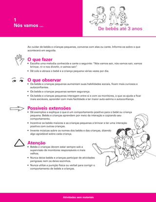 1
Nós vamos ...

De bebês até 3 anos

Ao cuidar de bebês e crianças pequenas, converse com elas ou cante. Informe-os sobre o que
acontecerá em seguida.

O que fazer
• Escolha uma melodia conhecida e cante o seguinte: “Nós vamos sair, nós vamos sair, vamos
brincar, rir e nos divertir, e vamos sair.
”
• Dê colo e abrace o bebê e a criança pequena várias vezes por dia.

O que observar
• Os bebês e crianças pequenas aumentam suas habilidades sociais, ficam mais curiosos e
autoconfiantes.
• Os bebês e crianças pequenas sentem segurança.
• Os bebês e crianças pequenas interagem entre si e com os monitores, o que os ajuda a ficar
mais sociáveis, aprender com mais facilidade e ter maior auto-estima e autoconfiança.

Possíveis extensões
• Dê exemplos e explique o que é um comportamento positivo para o bebê ou criança
pequena. Bebês e crianças aprendem por meio da interação e copiando seu
comportamento.
• Incentive os bebês maiores e as crianças pequenas a brincar e ter uma interação
positiva com outras crianças.
• Invente músicas sobre os nomes dos bebês e das crianças, dizendo
algo agradável sobre cada criança.

Atenção
• Bebês e crianças devem estar sempre sob a
supervisão de monitores responsáveis e mais
velhos.
• Nunca deixe bebês e crianças participar de atividades
perigosas nem os deixe sozinhos.
• Nunca utilize a punição física ou verbal para corrigir o
comportamento de bebês e crianças.

Atividades sem materiais

 