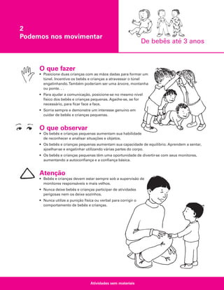 2
Podemos nos movimentar

De bebês até 3 anos

O que fazer
• Posicione duas crianças com as mãos dadas para formar um
túnel. Incentive os bebês e crianças a atravessar o túnel
engatinhando.Também poderiam ser uma árvore, montanha
ou ponte. . .
• Para ajudar a comunicação, posicione-se no mesmo nível
físico dos bebês e crianças pequenas. Agache-se, se for
necessário, para ficar face a face.
• Sorria sempre e demonstre um interesse genuíno em
cuidar de bebês e crianças pequenas.

O que observar
• Os bebês e crianças pequenas aumentam sua habilidade
de reconhecer e analisar situações e objetos.
• Os bebês e crianças pequenas aumentam sua capacidade de equilíbrio. Aprendem a sentar,
ajoelhar-se e engatinhar utilizando várias partes do corpo.
• Os bebês e crianças pequenas têm uma oportunidade de divertir-se com seus monitores,
aumentando a autoconfiança e a confiança básica.

Atenção
• Bebês e crianças devem estar sempre sob a supervisão de
monitores responsáveis e mais velhos.
• Nunca deixe bebês e crianças participar de atividades
perigosas nem os deixe sozinhos.
• Nunca utilize a punição física ou verbal para corrigir o
comportamento de bebês e crianças.

Atividades sem materiais

 