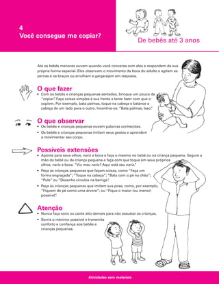 4
Você consegue me copiar?

De bebês até 3 anos

Até os bebês menores ouvem quando você conversa com eles e respondem da sua
própria forma especial. Eles observam o movimento da boca do adulto e agitam as
pernas e os braços ou arrulham e gargarejam em resposta.

O que fazer
• Com os bebês e crianças pequenas sentados, brinque um pouco de
“copiar” Faça coisas simples à sua frente e tente fazer com que o
.
copiem. Por exemplo, bata palmas, toque na cabeça e balance a
cabeça de um lado para o outro. Incentive-os: “Bata palmas. Isso.
”

O que observar
• Os bebês e crianças pequenas ouvem palavras conhecidas.
• Os bebês e crianças pequenas imitam seus gestos e aprendem
a movimentar seu corpo.

Possíveis extensões
• Aponte para seus olhos, nariz e boca e faça o mesmo no bebê ou na criança pequena. Segure a
mão do bebê ou da criança pequena e faça com que toque em seus próprios
olhos, nariz e boca. “Viu meu nariz? Aqui está seu nariz.
”
• Peça às crianças pequenas que façam coisas, como “Faça um
forma engraçada”; “Toque na cabeça”; “Bata com o pé no chão”;
“Pule” ou “Desenhe círculos na barriga”
.
• Peça às crianças pequenas que imitem sua pose, como, por exemplo,
“Fiquem de pé como uma árvore”; ou “Fique o maior (ou menor)
possível”
.

Atenção
• Nunca faça sons ou cante alto demais para não assustar as crianças.
• Sorria o máximo possível e transmita
conforto e confiança aos bebês e
crianças pequenas.

Atividades sem materiais

 