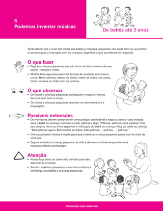 5
Podemos inventar músicas

De bebês até 3 anos

Tente descer até o nível dos olhos dos bebês e crianças pequenas; isto pode abrir ou aumentar
a comunicação e interação com as crianças. Diga-lhes o que acontecerá em seguida.

O que fazer
• Diga às crianças pequenas que vão tocar os instrumentos de seu
corpo – braços e mãos.
• Mostre-lhes algumas possíveis formas de produzir sons com o
corpo. Bater palmas, estalar os dedos, bater as mãos nas coxas,
bater na mesa ou chão com os punhos.

O que observar
• Os bebês e crianças pequenas conseguem imaginar formas
de criar som com o corpo.
• Os bebês e crianças pequenas repetem os movimentos e a
linguagem.

Possíveis extensões
• Os monitores devem sentar-se em uma posição confortável e segura, com o rosto voltado
para o bebê ou criança. Comece a bater palmas e diga: “Palmas, palmas, bata palmas. Crie
”
seu próprio ritmo ou rima seguindo a indicação do bebê ou criança. Peça ao bebê ou criança:
“Bata palmas agora. Movimente as mãos, bata palmas. . . palmas . . . palmas.
”
• Crie sua própria música e repita para que o bebê ou criança pequena possa ouvi-la mais de
uma vez.
• Segure o bebê ou criança pequena no colo e dance ou ondule enquanto canta
músicas infantis conhecidas.

Atenção
• Nunca faça sons ou cante alto demais para não
assustar as crianças.
• Sorria o máximo possível e transmita conforto e
confiança aos bebês e crianças pequenas.

Atividades sem materiais

 