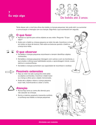 7
Eu vejo algo

De bebês até 3 anos

Tente descer até o nível dos olhos dos bebês e crianças pequenas; isto pode abrir ou aumentar
a comunicação e interação com as crianças. Diga-lhes o que acontecerá em seguida.

O que fazer
• Apanhe ou aponte para vários objetos ao seu redor. Pergunte: “O que
vejo?”
• Ande com o bebê ou criança pequena ao redor da sala. Incentive-o a tocar
em todos os tipos de textura. Fale sobre as texturas quando o bebê ou
criança toca nelas.

O que observar
• Os bebês e crianças pequenas reconhecem e tentam identificar objetos
conhecidos.
• Os bebês e crianças pequenas interagem com outros e com os monitores, o
que amplia e reforça suas habilidades sociais, a aprendizagem inicial, a autoestima e a autoconfiança.
• Os bebês e crianças aumentam sua capacidade de reconhecer e analisar.

Possíveis extensões
• Veja ao redor da sala e pergunte onde estão
os objetos conhecidos. Incentive o bebê maior
ou criança a olhar para o objeto mencionado.
• Ande até o objeto e deixe a criança pequena
tocar nele, incentivando-a a dizer o nome.

Atenção
• Nunca faça sons ou cante alto demais para
não assustar as crianças.
• Sorria o máximo possível e transmita conforto
e confiança aos bebês e crianças pequenas.

Atividades sem materiais

 