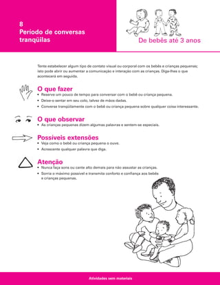 8
Período de conversas
tranqüilas

De bebês até 3 anos

Tente estabelecer algum tipo de contato visual ou corporal com os bebês e crianças pequenas;
isto pode abrir ou aumentar a comunicação e interação com as crianças. Diga-lhes o que
acontecerá em seguida.

O que fazer
• Reserve um pouco de tempo para conversar com o bebê ou criança pequena.
• Deixe-o sentar em seu colo, talvez de mãos dadas.
• Converse tranqüilamente com o bebê ou criança pequena sobre qualquer coisa interessante.

O que observar
• As crianças pequenas dizem algumas palavras e sentem-se especiais.

Possíveis extensões
• Veja como o bebê ou criança pequena o ouve.
• Acrescente qualquer palavra que diga.

Atenção
• Nunca faça sons ou cante alto demais para não assustar as crianças.
• Sorria o máximo possível e transmita conforto e confiança aos bebês
e crianças pequenas.

Atividades sem materiais

 