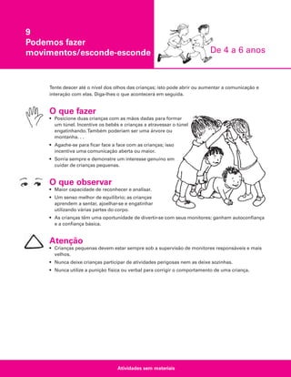 9
Podemos fazer
movimentos/esconde-esconde

De 4 a 6 anos

Tente descer até o nível dos olhos das crianças; isto pode abrir ou aumentar a comunicação e
interação com elas. Diga-lhes o que acontecerá em seguida.

O que fazer
• Posicione duas crianças com as mãos dadas para formar
um túnel. Incentive os bebês e crianças a atravessar o túnel
engatinhando.Também poderiam ser uma árvore ou
montanha. . .
• Agache-se para ficar face a face com as crianças; isso
incentiva uma comunicação aberta ou maior.
• Sorria sempre e demonstre um interesse genuíno em
cuidar de crianças pequenas.

O que observar
• Maior capacidade de reconhecer e analisar.
• Um senso melhor de equilíbrio; as crianças
aprendem a sentar, ajoelhar-se e engatinhar
utilizando várias partes do corpo.
• As crianças têm uma oportunidade de divertir-se com seus monitores; ganham autoconfiança
e a confiança básica.

Atenção
• Crianças pequenas devem estar sempre sob a supervisão de monitores responsáveis e mais
velhos.
• Nunca deixe crianças participar de atividades perigosas nem as deixe sozinhas.
• Nunca utilize a punição física ou verbal para corrigir o comportamento de uma criança.

Atividades sem materiais

 