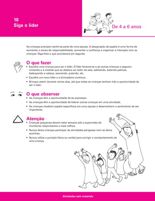 10
Siga o líder

De 4 a 6 anos

As crianças precisam sentir-se parte de uma equipe. A designação de papéis é uma forma de
aumentar o senso de responsabilidade, aumentar a confiança e organizar a interação com as
crianças. Diga-lhes o que acontecerá em seguida.

O que fazer
• Escolha uma criança para ser o líder. O líder levanta-se e as outras crianças o seguem,
imitando-o à medida que se desloca ao redor da sala, saltitando, batendo palmas,
balançando a cabeça, acenando, pulando, etc.
• Escolha um novo líder e a brincadeira continua.
• Brinque assim durante vários dias, até que todas as crianças tenham tido a oportunidade de
ser o líder.

O que observar
• As crianças têm a oportunidade de se expressar.
• As crianças têm a oportunidade de liderar outras crianças em uma atividade.
• As crianças recebem papéis específicos em uma equipe e desenvolvem o sentimento de ser
importante.

Atenção
• Crianças pequenas devem estar sempre sob a supervisão de
monitores responsáveis e mais velhos.
• Nunca deixe crianças participar de atividades perigosas nem as deixe
sozinhas.
• Nunca utilize a punição física ou verbal para corrigir o comportamento de
uma criança.

Atividades sem materiais

 