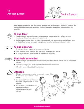 11
Amigos juntos

De 4 a 6 anos

As crianças precisam ver que têm amigos para que não se sintam sós. Meninas e meninos têm
oportunidades de participar juntos das mesmas atividades. Diga-lhes o que acontecerá em
seguida.

O que fazer
• Peça às crianças que escolham um amigo para ser seu parceiro. Se a cultura permitir,
incentive a mistura (meninos e meninas juntos).
• Sugira que as crianças dêem as mãos e, uma de cada vez, selecionem e depois façam uma
atividade física juntos, como, por exemplo, correr, pular, saltitar ou andar para trás.

O que observar
• As crianças sentem segurança com outras crianças.
• Tanto meninas como meninos têm interações amistosas com outros.
• As crianças têm uma oportunidade de fazer novas amizades.

Possíveis extensões
• Peça às crianças que se sentem em um círculo, próximas umas às outras, com os ombros em
contato.
• Comece a balançar para frente e para trás no ritmo de uma música.
• Fale sobre como é divertido brincar juntos.

Atenção
• Crianças pequenas devem estar sempre sob a supervisão
de monitores responsáveis e mais
velhos.
• Nunca deixe crianças participar de
atividades perigosas nem as deixe
sozinhas.
• Nunca utilize a punição física ou
verbal para corrigir o
comportamento de uma
criança.

Atividades sem materiais

 