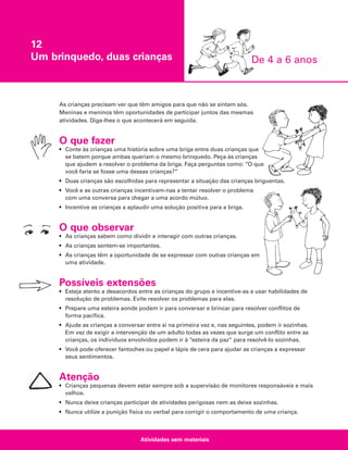 12
Um brinquedo, duas crianças

De 4 a 6 anos

As crianças precisam ver que têm amigos para que não se sintam sós.
Meninas e meninos têm oportunidades de participar juntos das mesmas
atividades. Diga-lhes o que acontecerá em seguida.

O que fazer
• Conte às crianças uma história sobre uma briga entre duas crianças que
se batem porque ambas queriam o mesmo brinquedo. Peça às crianças
que ajudem a resolver o problema da briga. Faça perguntas como: “O que
você faria se fosse uma dessas crianças?”
• Duas crianças são escolhidas para representar a situação das crianças briguentas.
• Você e as outras crianças incentivam-nas a tentar resolver o problema
com uma conversa para chegar a uma acordo mútuo.
• Incentive as crianças a aplaudir uma solução positiva para a briga.

O que observar
• As crianças sabem como dividir e interagir com outras crianças.
• As crianças sentem-se importantes.
• As crianças têm a oportunidade de se expressar com outras crianças em
uma atividade.

Possíveis extensões
• Esteja atento a desacordos entre as crianças do grupo e incentive-as a usar habilidades de
resolução de problemas. Evite resolver os problemas para elas.
• Prepare uma esteira aonde podem ir para conversar e brincar para resolver conflitos de
forma pacífica.
• Ajude as crianças a conversar entre si na primeira vez e, nas seguintes, podem ir sozinhas.
Em vez de exigir a intervenção de um adulto todas as vezes que surge um conflito entre as
crianças, os indivíduos envolvidos podem ir à “esteira da paz” para resolvê-lo sozinhas.
• Você pode oferecer fantoches ou papel e lápis de cera para ajudar as crianças a expressar
seus sentimentos.

Atenção
• Crianças pequenas devem estar sempre sob a supervisão de monitores responsáveis e mais
velhos.
• Nunca deixe crianças participar de atividades perigosas nem as deixe sozinhas.
• Nunca utilize a punição física ou verbal para corrigir o comportamento de uma criança.

Atividades sem materiais

 