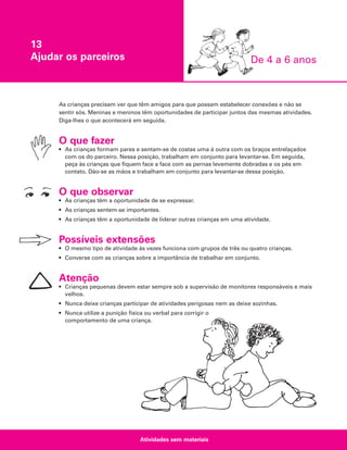 13
Ajudar os parceiros

De 4 a 6 anos

As crianças precisam ver que têm amigos para que possam estabelecer conexões e não se
sentir sós. Meninas e meninos têm oportunidades de participar juntos das mesmas atividades.
Diga-lhes o que acontecerá em seguida.

O que fazer
• As crianças formam pares e sentam-se de costas uma à outra com os braços entrelaçados
com os do parceiro. Nessa posição, trabalham em conjunto para levantar-se. Em seguida,
peça às crianças que fiquem face a face com as pernas levemente dobradas e os pés em
contato. Dão-se as mãos e trabalham em conjunto para levantar-se dessa posição.

O que observar
• As crianças têm a oportunidade de se expressar.
• As crianças sentem-se importantes.
• As crianças têm a oportunidade de liderar outras crianças em uma atividade.

Possíveis extensões
• O mesmo tipo de atividade às vezes funciona com grupos de três ou quatro crianças.
• Converse com as crianças sobre a importância de trabalhar em conjunto.

Atenção
• Crianças pequenas devem estar sempre sob a supervisão de monitores responsáveis e mais
velhos.
• Nunca deixe crianças participar de atividades perigosas nem as deixe sozinhas.
• Nunca utilize a punição física ou verbal para corrigir o
comportamento de uma criança.

Atividades sem materiais

 