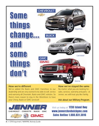 CHEVROLET

    Some
    things                                                                           Equinox



    change...                                    BUICK


    and
    some                                 GMC
                                                                                        Lacrosse




    things
    don’t
                                                                                     Sierra

   How we’re different                                           How we’ve stayed the same
   We’ve added the Buick and GMC franchises to our               No matter what you are looking for -
   dealership and are very excited to be able to sell, service   sales, services, warranty and parts - at
   and warranty all Chevrolet, Buick and GMC vehicles. So        Jenner, we will treat you like family.
   there’s more reason to stay in the Westshore to have
   your Chevy, Buick or GMC serviced!                            Ask about our Military Program.


                                                                        1730 Island Hwy
                                                         Visit us today at
   CHEVROLET • CORVETTE • BUICK • GMC                    www.jennerchevbuickgmc.com
                                                          Sales Hotline 1.888.831.3016

6 • CFB Esquimalt / MARPAC Activity Guide
 